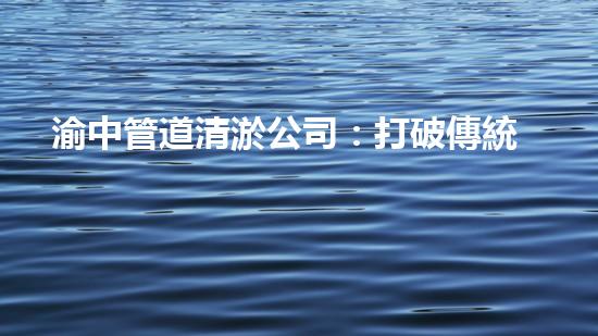 渝中管道清淤公司：打破傳統(tǒng)，創(chuàng)新科技，助力城市暢通！